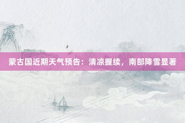 蒙古国近期天气预告：清凉握续，南部降雪显著