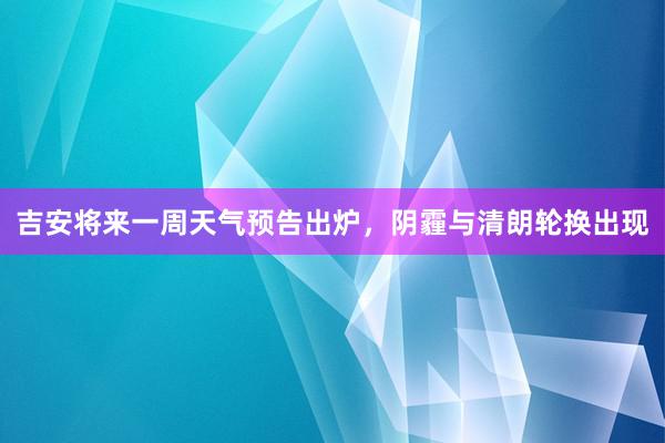 吉安将来一周天气预告出炉，阴霾与清朗轮换出现